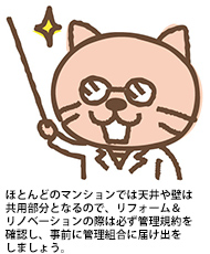 ほとんどのマンションでは天井や壁は共用部分となるので、リフォーム＆リノベーションの際は必ず管理規約を確認し、事前に管理組合に届け出をしましょう。