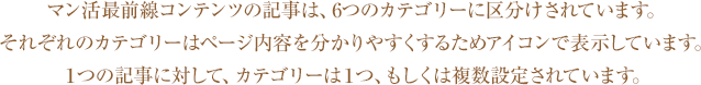 マン活最前線コンテンツの記事は、6つのカテゴリーに区分けされています。それぞれのカテゴリーはページ内容を分かりやすくするためアイコンで表示しています。１つの記事に対して、カテゴリーは１つ、もしくは複数設定されています。